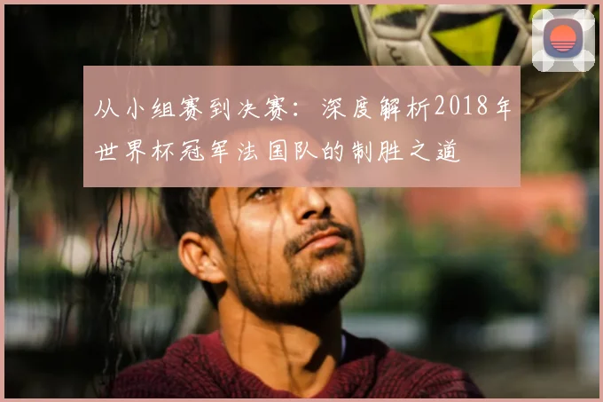 从小组赛到决赛：深度解析2018年世界杯冠军法国队的制胜之道