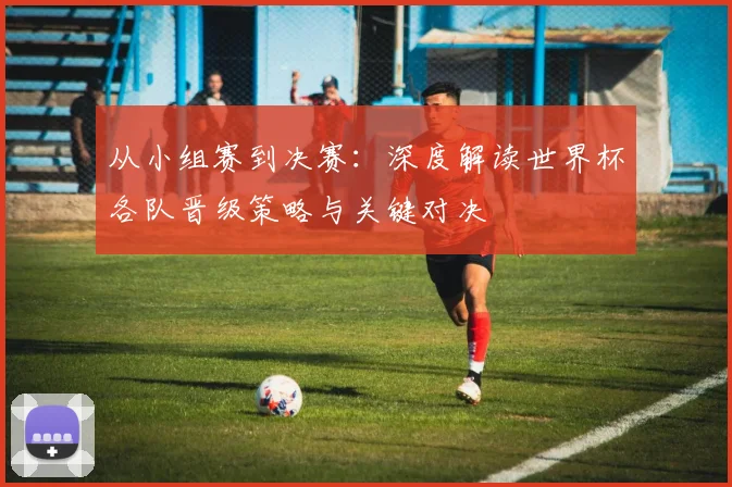 从小组赛到决赛：深度解读世界杯各队晋级策略与关键对决