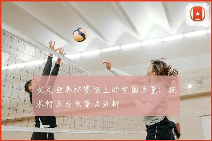 女足世界杯赛场上的中国力量：技术特点与竞争力分析