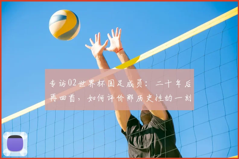 专访02世界杯国足成员:二十年后再回首,如何评价那历史性的一刻