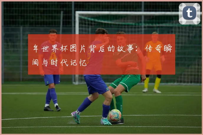 年世界杯图片背后的故事：传奇瞬间与时代记忆
