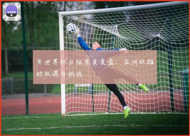 年世界杯分组深度复盘:亚洲双雄的机遇与挑战