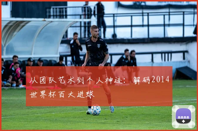 从团队艺术到个人神迹：解码2014世界杯百大进球