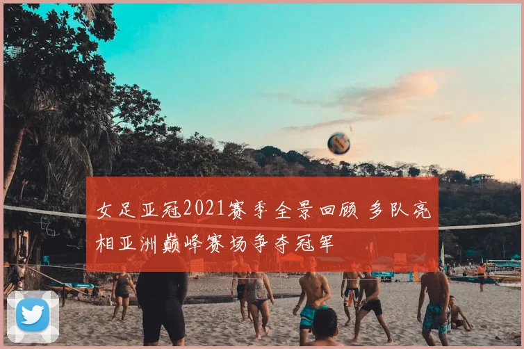 女足亚冠2021赛季全景回顾 多队亮相亚洲巅峰赛场争夺冠军