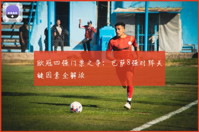 欧冠四强门票之争：巴萨8强对阵关键因素全解读