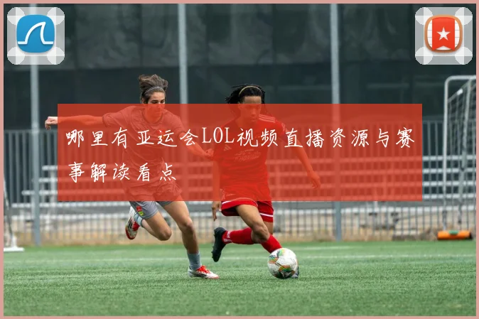 哪里有亚运会LOL视频直播资源与赛事解读看点